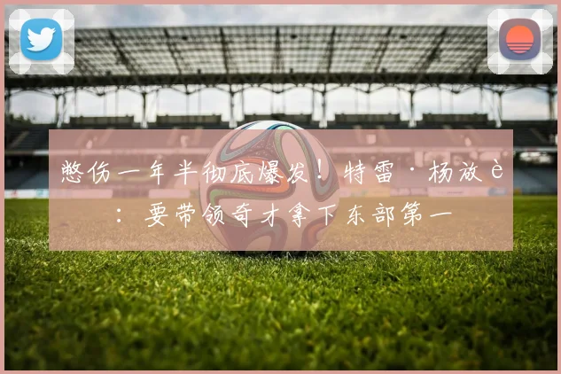 憋伤一年半彻底爆发！特雷·杨放话：要带领奇才拿下东部第一