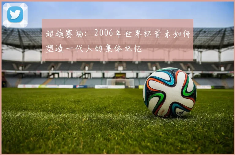 超越赛场：2006年世界杯音乐如何塑造一代人的集体记忆