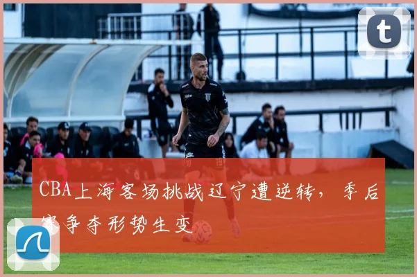 CBA上海客场挑战辽宁遭逆转，季后赛争夺形势生变