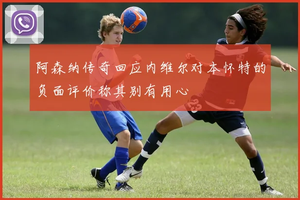 阿森纳传奇回应内维尔对本怀特的负面评价称其别有用心