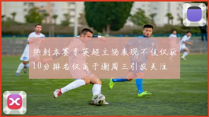 热刺本赛季英超主场表现不佳仅获10分排名仅高于谢周三引发关注
