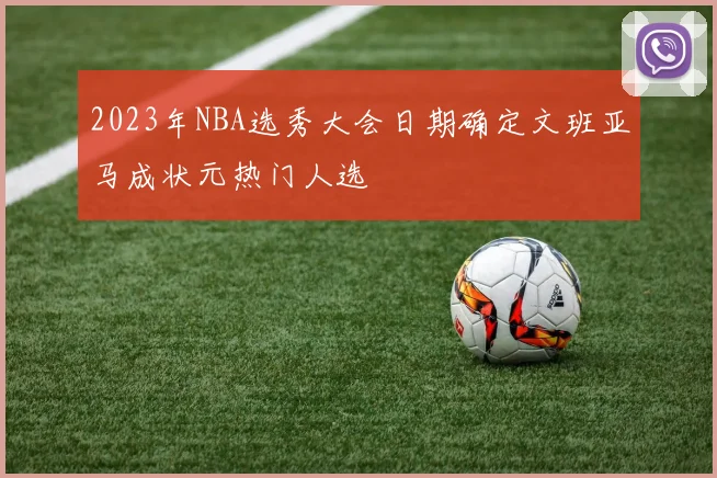 2023年NBA选秀大会日期确定文班亚马成状元热门人选