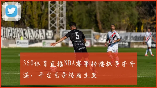 360体育直播NBA赛事转播权争夺升温，平台竞争格局生变